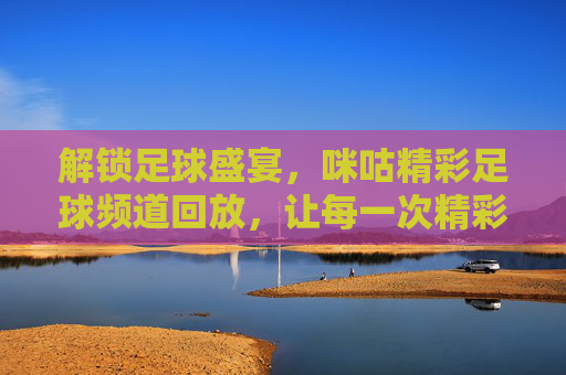 解锁足球盛宴，咪咕精彩足球频道回放，让每一次精彩瞬间永不缺席，解锁足球盛宴，咪咕精彩足球频道回放，让每一次精彩瞬间永不缺席