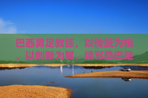 巴西男足教练,以传统为根,以创新为翼,续写桑巴足球的辉煌篇章