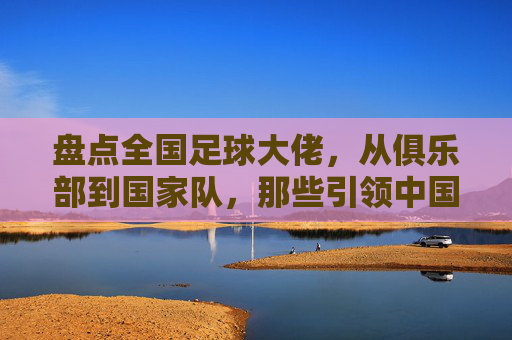 盘点全国足球大佬,从俱乐部到国家队,那些引领中国足球的领军人物,中国足球领军人物盘点,俱乐部与国家队的传奇领袖