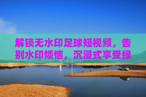 解锁无水印足球短视频,告别水印烦恼,沉浸式享受绿茵盛宴,解锁无水印足球短视频,告别水印烦恼,沉浸式享受绿茵盛宴
