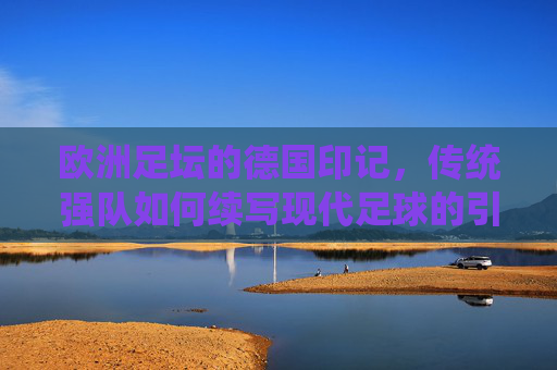 欧洲足坛的德国印记，传统强队如何续写现代足球的引领者，欧洲足坛的德国印记，传统强队如何续写现代足球的引领者