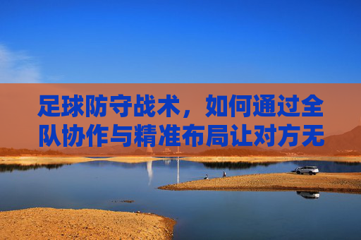 足球防守战术，如何通过全队协作与精准布局让对方无法进球？