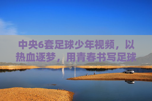 中央6套足球少年视频,以热血逐梦,用青春书写足球的激情与担当