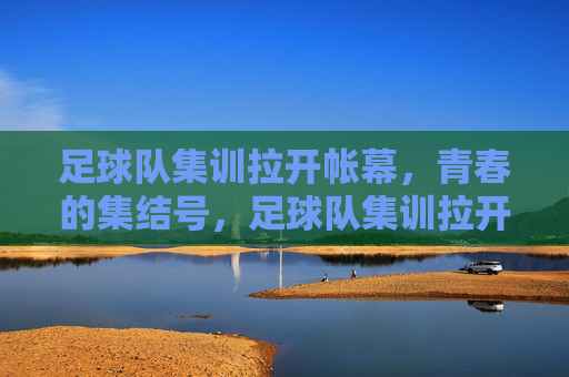 足球队集训拉开帐幕，青春的集结号，足球队集训拉开帐幕，青春的集结号