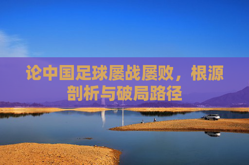 论中国足球屡战屡败,根源剖析与破局路径