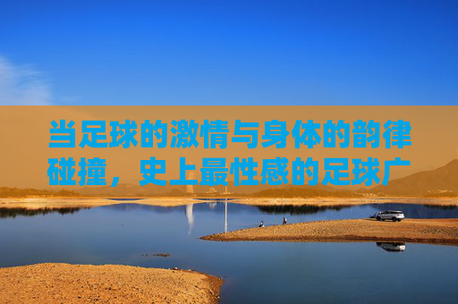 当足球的激情与身体的韵律碰撞,史上最性感的足球广告视频,为何能引爆全网?