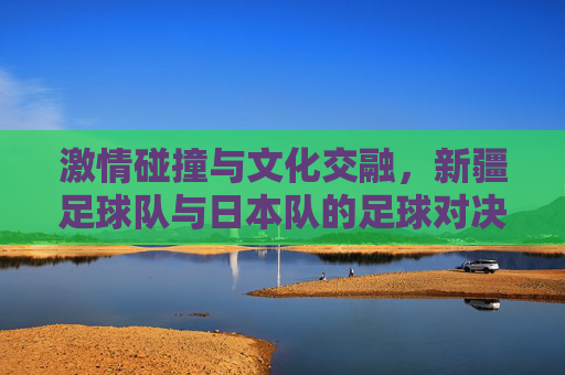 激情碰撞与文化交融，新疆足球队与日本队的足球对决
