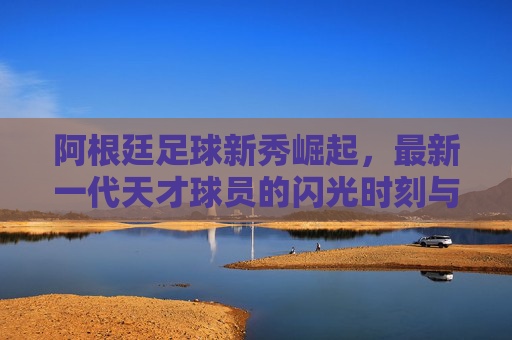 阿根廷足球新秀崛起,最新一代天才球员的闪光时刻与未来潜力
