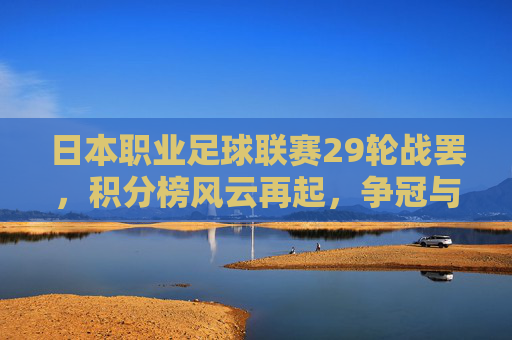 日本职业足球联赛29轮战罢,积分榜风云再起,争冠与保级战进入白热化