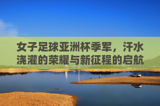 女子足球亚洲杯季军,汗水浇灌的荣耀与新征程的启航