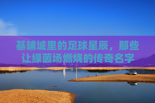 基辅城里的足球星辰，那些让绿茵场燃烧的传奇名字