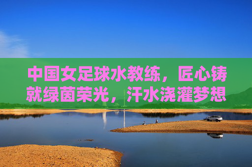 中国女足球水教练,匠心铸就绿茵荣光,汗水浇灌梦想之花——记一位以专业与热爱引领中国女足走向新高度的训练师,匠心铸就绿茵荣光,汗水浇灌梦想之花,记引领中国女足走向新高度的训练师