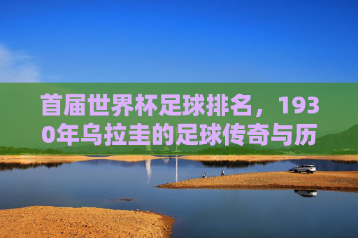 首届世界杯足球排名,1930年乌拉圭的足球传奇与历史印记,首届世界杯足球排名,1930年乌拉圭的足球传奇与历史印记