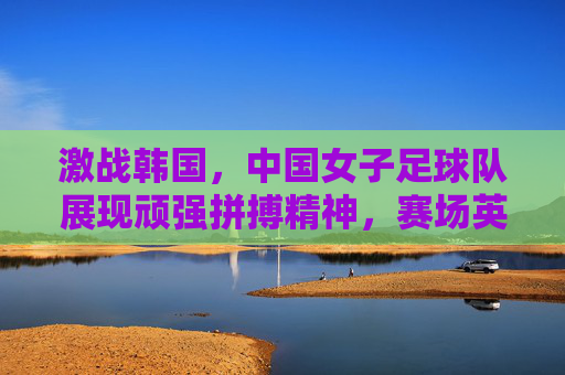 激战韩国，中国女子足球队展现顽强拼搏精神，赛场英姿令人瞩目