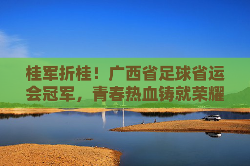 桂军折桂！广西省足球省运会冠军，青春热血铸就荣耀，未来征程再创辉煌