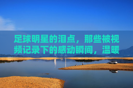 足球明星的泪点,那些被视频记录下的感动瞬间,温暖赛场与观众心房
