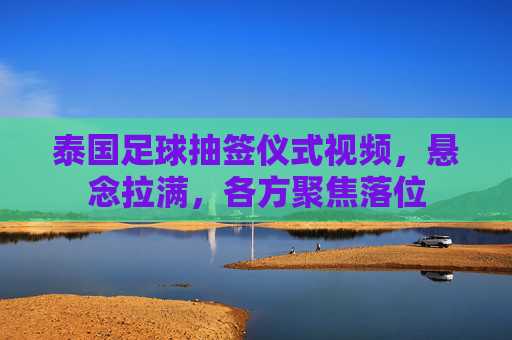 泰国足球抽签仪式视频,悬念拉满,各方聚焦落位