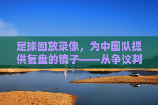 足球回放录像，为中国队提供复盘的镜子——从争议判罚到战术优化，每一次回看都是成长的机会