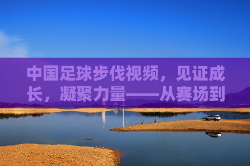 中国足球步伐视频，见证成长，凝聚力量——从赛场到视频的逐梦之路