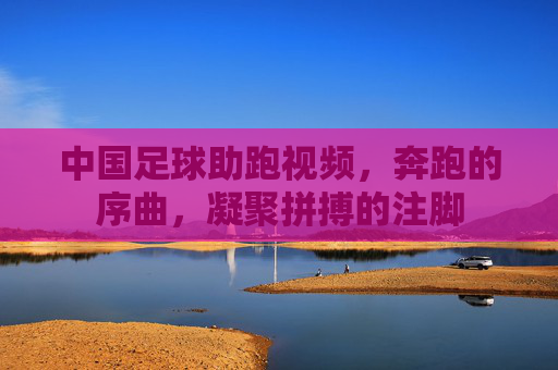中国足球助跑视频,奔跑的序曲,凝聚拼搏的注脚