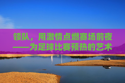 领队,用激情点燃赛场前夜——为足球比赛预热的艺术