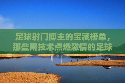 足球射门博主的宝藏榜单，那些用技术点燃激情的足球博主