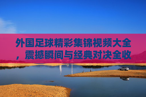 外国足球精彩集锦视频大全,震撼瞬间与经典对决全收录
