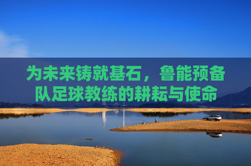 为未来铸就基石,鲁能预备队足球教练的耕耘与使命