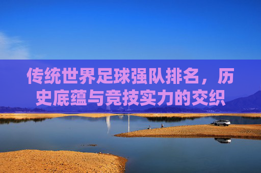 传统世界足球强队排名，历史底蕴与竞技实力的交织