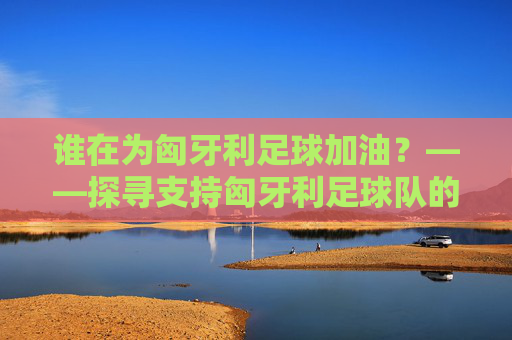 谁在为匈牙利足球加油？——探寻支持匈牙利足球队的明星与球迷群体