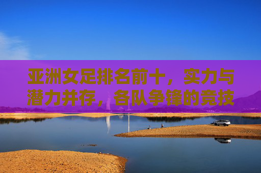 亚洲女足排名前十,实力与潜力并存,各队争锋的竞技格局