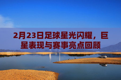 2月23日足球星光闪耀，巨星表现与赛事亮点回顾