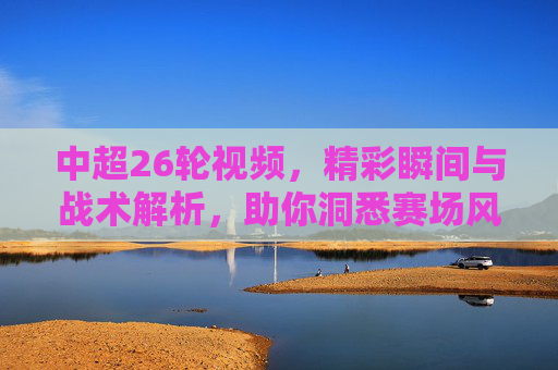 中超26轮视频,精彩瞬间与战术解析,助你洞悉赛场风云