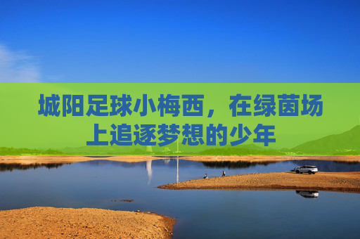 城阳足球小梅西,在绿茵场上追逐梦想的少年