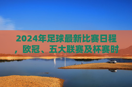2024年足球最新比赛日程,欧冠、五大联赛及杯赛时间表全面解析,重要赛事不漏看