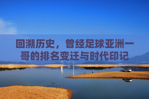 回溯历史,曾经足球亚洲一哥的排名变迁与时代印记