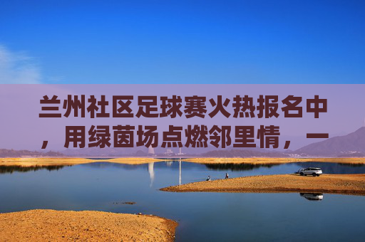 兰州社区足球赛火热报名中，用绿茵场点燃邻里情，一起为热爱加码！兰州社区足球赛火热报名中，用绿茵场点燃邻里情，一起为热爱加码！