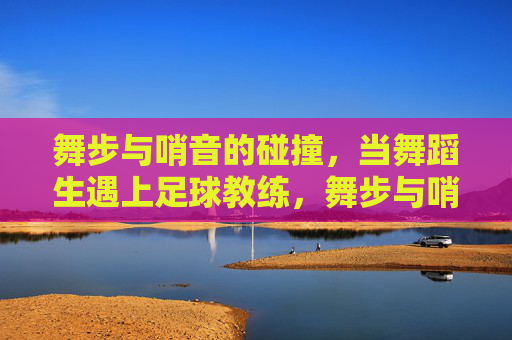 舞步与哨音的碰撞,当舞蹈生遇上足球教练,舞步与哨音的碰撞,舞蹈生与足球教练的跨界奇遇