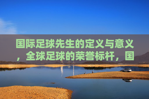 国际足球先生的定义与意义,全球足球的荣誉标杆,国际足球先生的定义与意义,全球足球的荣誉标杆