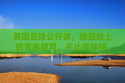英国足球公开课，绿茵场上的青春教育，不止是球技，更是成长的必修课，英国足球公开课，绿茵场上的青春教育，不止是球技，更是成长的必修课