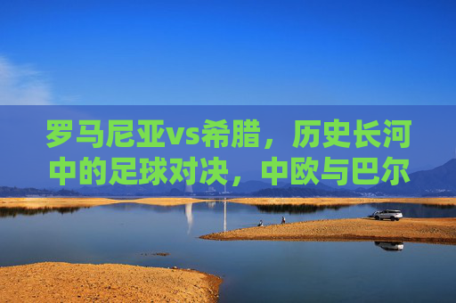 罗马尼亚vs希腊,历史长河中的足球对决,中欧与巴尔干的地缘与球场的碰撞,罗马尼亚vs希腊,历史长河中的地缘与足球碰撞