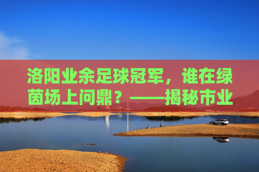 洛阳业余足球冠军，谁在绿茵场上问鼎？——揭秘市业余足球联赛桂冠归属，洛阳业余足球冠军，谁在绿茵场上问鼎？——揭秘市业余足球联赛桂冠归属