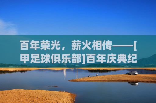 百年荣光，薪火相传——[甲足球俱乐部]百年庆典纪实，百年荣光，薪火相传——[甲足球俱乐部]百年庆典纪实