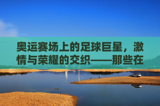 奥运赛场上的足球巨星，激情与荣耀的交织——那些在奥运会上闪耀的足球明星故事，奥运赛场上的足球巨星，激情与荣耀的交织——那些在奥运会上闪耀的足球明星故事