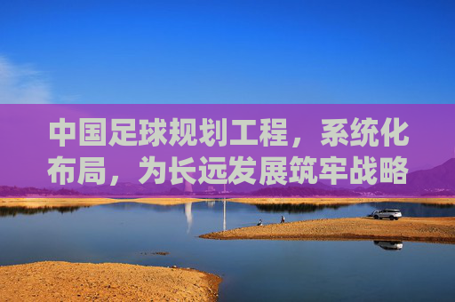 中国足球规划工程,系统化布局,为长远发展筑牢战略根基