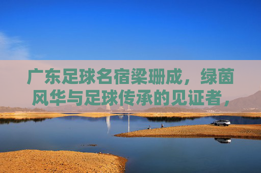 广东足球名宿梁珊成,绿茵风华与足球传承的见证者,广东足球名宿梁珊成,绿茵风华与足球传承的见证者