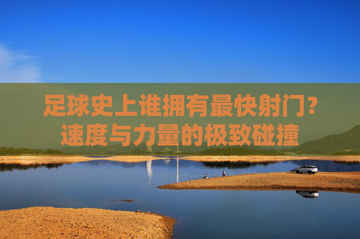足球史上谁拥有最快射门?速度与力量的极致碰撞
