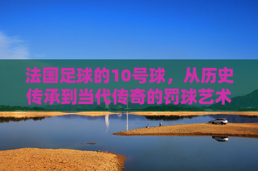 法国足球的10号球，从历史传承到当代传奇的罚球艺术与精神图腾