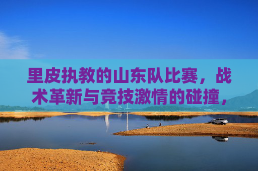 里皮执教的山东队比赛,战术革新与竞技激情的碰撞,里皮执教的山东队比赛,战术革新与竞技激情的碰撞