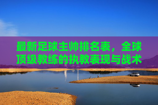 最新足球主帅排名表,全球顶级教练的执教表现与战术创新排名解析,最新足球主帅排名,全球顶级教练的执教表现与战术创新排名解析